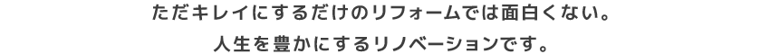 ただキレイにするだけのリフォームでは面白くない。人生を豊かにするリノベーションです。